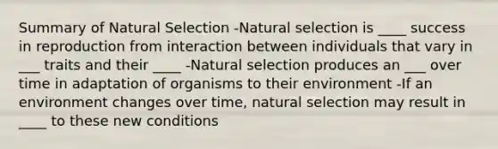 Summary of Natural Selection -Natural selection is ____ success in reproduction from interaction between individuals that vary in ___ traits and their ____ -Natural selection produces an ___ over time in adaptation of organisms to their environment -If an environment changes over time, natural selection may result in ____ to these new conditions