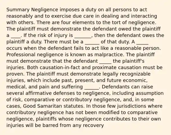 Summary Negligence imposes a duty on all persons to act reasonably and to exercise due care in dealing and interacting with others. There are four elements to the tort of negligence. The plaintiff must demonstrate the defendant owed the plaintiff a ____. If the risk of injury is _______, then the defendant owes the plaintiff a duty. There must be a ______ of that duty. A _____ occurs when the defendant fails to act like a reasonable person. Professional negligence is known as malpractice. The plaintiff must demonstrate that the defendant _____ the plaintiff's injuries. Both causation-in-fact and proximate causation must be proven. The plaintiff must demonstrate legally recognizable injuries, which include past, present, and future economic, medical, and pain and suffering ______. Defendants can raise several affirmative defenses to negligence, including assumption of risk, comparative or contributory negligence, and, in some cases, Good Samaritan statutes. In those few jurisdictions where contributory negligence has not been modified to comparative negligence, plaintiffs whose negligence contributes to their own injuries will be barred from any recovery