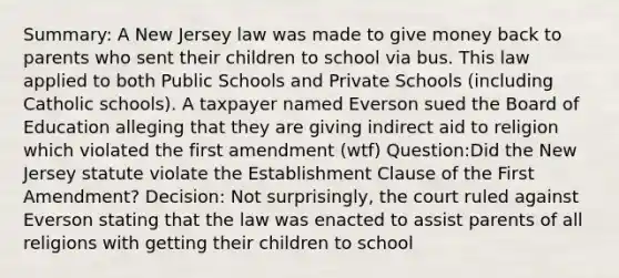 Summary: A New Jersey law was made to give money back to parents who sent their children to school via bus. This law applied to both Public Schools and Private Schools (including Catholic schools). A taxpayer named Everson sued the Board of Education alleging that they are giving indirect aid to religion which violated the first amendment (wtf) Question:Did the New Jersey statute violate the Establishment Clause of the First Amendment? Decision: Not surprisingly, the court ruled against Everson stating that the law was enacted to assist parents of all religions with getting their children to school