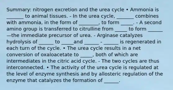 Summary: nitrogen excretion and the urea cycle • Ammonia is _______ to animal tissues. - In the urea cycle, _______ combines with ammonia, in the form of ________, to form _____. - A second amino group is transferred to citrulline from _____ to form ______—the immediate precursor of urea. - Arginase catalyzes hydrolysis of ______ to _____and ______ - ______ is regenerated in each turn of the cycle. • The urea cycle results in a net conversion of oxaloacetate to _____, both of which are intermediates in the citric acid cycle. - The two cycles are thus interconnected. • The activity of the urea cycle is regulated at the level of enzyme synthesis and by allosteric regulation of the enzyme that catalyzes the formation of ______.