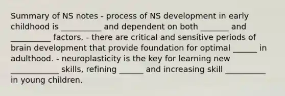 Summary of NS notes - process of NS development in early childhood is __________ and dependent on both _______ and __________ factors. - there are critical and sensitive periods of brain development that provide foundation for optimal ______ in adulthood. - neuroplasticity is the key for learning new ____________ skills, refining ______ and increasing skill __________ in young children.