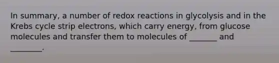 In summary, a number of redox reactions in glycolysis and in the Krebs cycle strip electrons, which carry energy, from glucose molecules and transfer them to molecules of _______ and ________.