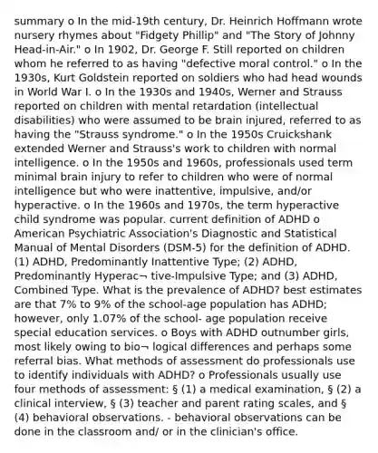 summary o In the mid-19th century, Dr. Heinrich Hoffmann wrote nursery rhymes about "Fidgety Phillip" and "The Story of Johnny Head-in-Air." o In 1902, Dr. George F. Still reported on children whom he referred to as having "defective moral control." o In the 1930s, Kurt Goldstein reported on soldiers who had head wounds in World War I. o In the 1930s and 1940s, Werner and Strauss reported on children with mental retardation (intellectual disabilities) who were assumed to be brain injured, referred to as having the "Strauss syndrome." o In the 1950s Cruickshank extended Werner and Strauss's work to children with normal intelligence. o In the 1950s and 1960s, professionals used term minimal brain injury to refer to children who were of normal intelligence but who were inattentive, impulsive, and/or hyperactive. o In the 1960s and 1970s, the term hyperactive child syndrome was popular. current definition of ADHD o American Psychiatric Association's Diagnostic and Statistical Manual of Mental Disorders (DSM-5) for the definition of ADHD. (1) ADHD, Predominantly Inattentive Type; (2) ADHD, Predominantly Hyperac¬ tive-Impulsive Type; and (3) ADHD, Combined Type. What is the prevalence of ADHD? best estimates are that 7% to 9% of the school-age population has ADHD; however, only 1.07% of the school- age population receive special education services. o Boys with ADHD outnumber girls, most likely owing to bio¬ logical differences and perhaps some referral bias. What methods of assessment do professionals use to identify individuals with ADHD? o Professionals usually use four methods of assessment: § (1) a medical examination, § (2) a clinical interview, § (3) teacher and parent rating scales, and § (4) behavioral observations. - behavioral observations can be done in the classroom and/ or in the clinician's office.