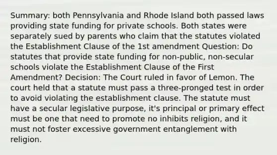 Summary: both Pennsylvania and Rhode Island both passed laws providing state funding for private schools. Both states were separately sued by parents who claim that the statutes violated the Establishment Clause of the 1st amendment Question: Do statutes that provide state funding for non-public, non-secular schools violate the Establishment Clause of the First Amendment? Decision: The Court ruled in favor of Lemon. The court held that a statute must pass a three-pronged test in order to avoid violating the establishment clause. The statute must have a secular legislative purpose, it's principal or primary effect must be one that need to promote no inhibits religion, and it must not foster excessive government entanglement with religion.