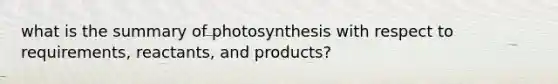 what is the summary of photosynthesis with respect to requirements, reactants, and products?