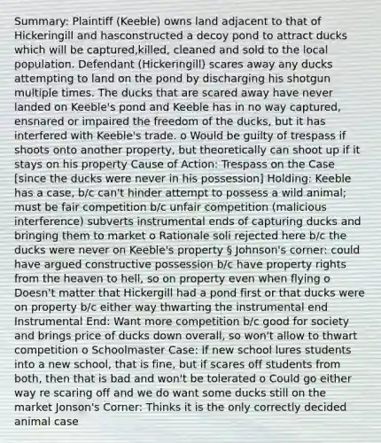 Summary: Plaintiff (Keeble) owns land adjacent to that of Hickeringill and hasconstructed a decoy pond to attract ducks which will be captured,killed, cleaned and sold to the local population. Defendant (Hickeringill) scares away any ducks attempting to land on the pond by discharging his shotgun multiple times. The ducks that are scared away have never landed on Keeble's pond and Keeble has in no way captured, ensnared or impaired the freedom of the ducks, but it has interfered with Keeble's trade. o Would be guilty of trespass if shoots onto another property, but theoretically can shoot up if it stays on his property Cause of Action: Trespass on the Case [since the ducks were never in his possession] Holding: Keeble has a case, b/c can't hinder attempt to possess a wild animal; must be fair competition b/c unfair competition (malicious interference) subverts instrumental ends of capturing ducks and bringing them to market o Rationale soli rejected here b/c the ducks were never on Keeble's property § Johnson's corner: could have argued constructive possession b/c have property rights from the heaven to hell, so on property even when flying o Doesn't matter that Hickergill had a pond first or that ducks were on property b/c either way thwarting the instrumental end Instrumental End: Want more competition b/c good for society and brings price of ducks down overall, so won't allow to thwart competition o Schoolmaster Case: If new school lures students into a new school, that is fine, but if scares off students from both, then that is bad and won't be tolerated o Could go either way re scaring off and we do want some ducks still on the market Jonson's Corner: Thinks it is the only correctly decided animal case