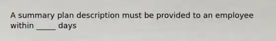 A summary plan description must be provided to an employee within _____ days