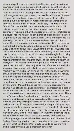 In summary, this poem is describing the feeling of despair and depression that grips the poet. She begins by describing what it is not: not death, she said, for she was still standing while the dead lie down; it was not night, because all of the bells put out their tongues to announce noon, the middle of the day ('tongues' is a pun: bells do have tongues, but the image of the bells sticking out their tongues in mockery takes this wordplay and presents us with a fresh and absurd image). Nor was it either frost or fire that she felt: in other words, neither hot nor cold, neither one extreme nor the other. In other words, it's an absence of feeling: neither the recognisable chill of loneliness or exposure, nor the heat of anger. Either of these extremes would be preferable, we feel, because at least one is feeling something intensely then, even if it is an unwanted emotion. But this is worse: this is the absence of any real emotion. Life has become washed-out, numb. Despite not being any of these things, the state of mind the poet feels 'tasted like them all', meaning that her mood or emotional state affects everything in her life. Other people's deaths remind her of her own, even though she is living; it's as if her life had been shaven, like a furry animal that has had its protective coat sheared away, or like someone deprived of oxygen. The reference to 'Midnight' harks back to the 'Noon' mentioned in the first stanza, just as the reference to the clocks stopping ('everything that ticked - stopped' - note how the carefully placed Dickinsonian dash enacts the sudden stopping of the clocks) reminds us of the bells putting out their tongues, also in that opening stanza, since bells remind us of clock towers, and clocks now send us back to the bells. In short, all times have become the same, since time has ceased to possess any meaning: it's as if the clocks have literally stopped. The poem's final stanza imagines this state of depression as a sort of shipwreck: the poet is all at sea, marooned from her fellow man, just as depression can isolate us from the world around us. There is no 'Report of Land', no land ahoy, no sign of rescue. No hope, in short: and despair might be endurable if there were hope that it would give way to happier times on the horizon. But it doesn't and cannot - for if she could acknowledge the possibility of hope then what she is feeling would cease to be despair, for despair is the absence of hope. A fine poem this, distinctive and unusual as with all of Emily Dickinson's poems. The way the poem opens by listing a host of negatives - 'It was not Death, for I stood up' - brilliantly suggests a world that has been emptied of meaning or feeling. There is probably more to say about this poem, so do let us know what you think. What would you add to our analysis - and is there anything you'd interpret differently?