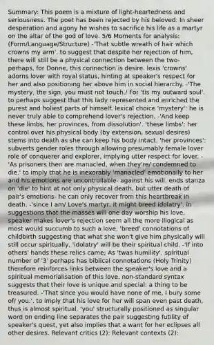 Summary: This poem is a mixture of light-heartedness and seriousness. The poet has been rejected by his beloved. In sheer desperation and agony he wishes to sacrifice his life as a martyr on the altar of the god of love. 5/6 Moments for analysis: (Form/Language/Structure) -'That subtle wreath of hair which crowns my arm'. to suggest that despite her rejection of him, there will still be a physical connection between the two- perhaps, for Donne, this connection is desire. lexis 'crowns' adorns lover with royal status, hinting at speaker's respect for her and also positioning her above him in social hierarchy. -'The mystery, the sign, you must not touch,/ For 'tis my outward soul'. to perhaps suggest that this lady represented and enriched the purest and holiest parts of himself. lexical choice 'mystery': he is never truly able to comprehend lover's rejection. -'And keep these limbs, her provinces, from dissolution'. 'these limbs': her control over his physical body (by extension, sexual desires) stems into death as she can keep his body intact. 'her provinces': subverts gender roles through allowing presumably female lover role of conquerer and explorer, implying utter respect for lover. -'As prisoners then are manacled, when they're/ condemned to die.' to imply that he is inexorably 'manacled' emotionally to her and his emotions are uncontrollable- against his will. ends stanza on 'die' to hint at not only physical death, but utter death of pair's emotions- he can only recover from this heartbreak in death. -'since I am/ Love's martyr, it might breed idolatry'. in suggestions that the masses will one day worship his love, speaker makes lover's rejection seem all the more illogical as most would succumb to such a love. 'breed' connotations of childbirth suggesting that what she won't give him physically will still occur spiritually, 'idolatry' will be their spiritual child. -'If into others' hands these relics came; As 'twas humility'. spiritual number of '3' perhaps has biblical connotations (Holy Trinity) therefore reinforces links between the speaker's love and a spiritual memorialisation of this love. non-standard syntax suggests that their love is unique and special: a thing to be treasured. -'That since you would have none of me, I bury some of/ you.'. to imply that his love for her will span even past death, thus is almost spiritual. 'you' structurally positioned as singular word on ending line separates the pair suggesting futility of speaker's quest, yet also implies that a want for her eclipses all other desires. Relevant critics (2): Relevant contexts (2):