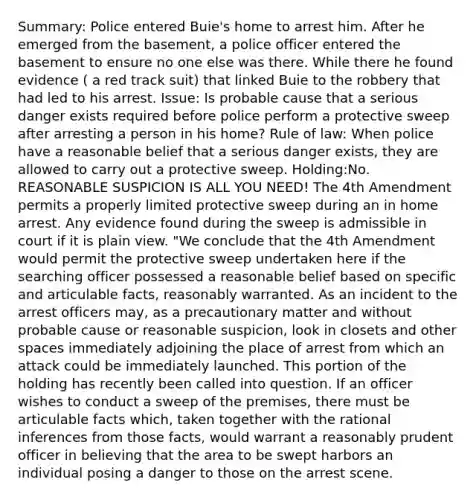 Summary: Police entered Buie's home to arrest him. After he emerged from the basement, a police officer entered the basement to ensure no one else was there. While there he found evidence ( a red track suit) that linked Buie to the robbery that had led to his arrest. Issue: Is probable cause that a serious danger exists required before police perform a protective sweep after arresting a person in his home? Rule of law: When police have a reasonable belief that a serious danger exists, they are allowed to carry out a protective sweep. Holding:No. REASONABLE SUSPICION IS ALL YOU NEED! The 4th Amendment permits a properly limited protective sweep during an in home arrest. Any evidence found during the sweep is admissible in court if it is plain view. "We conclude that the 4th Amendment would permit the protective sweep undertaken here if the searching officer possessed a reasonable belief based on specific and articulable facts, reasonably warranted. As an incident to the arrest officers may, as a precautionary matter and without probable cause or reasonable suspicion, look in closets and other spaces immediately adjoining the place of arrest from which an attack could be immediately launched. This portion of the holding has recently been called into question. If an officer wishes to conduct a sweep of the premises, there must be articulable facts which, taken together with the rational inferences from those facts, would warrant a reasonably prudent officer in believing that the area to be swept harbors an individual posing a danger to those on the arrest scene.