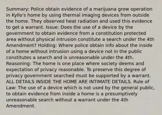 Summary: Police obtain evidence of a marijuana grow operation in Kyllo's home by using thermal imaging devices from outside the home. They observed heat radiation and used this evidence to get a warrant. Issue: Does the use of a device by the government to obtain evidence from a constitution protected area without physical intrusion constitute a search under the 4th Amendment? Holding: Where police obtain info about the inside of a home without intrusion using a device not in the public constitutes a search and is unreasonable under the 4th. Reasoning: The home is one place where society deems and expectation of privacy reasonable. To preserve this degree of privacy government searched must be supported by a warrant. ALL DETAILS INSIDE THE HOME ARE INTIMATE DETAILS. Rule of Law: The use of a device which is not used by the general public, to obtain evidence from inside a home is a presumptively unreasonable search without a warrant under the 4th Amendment.