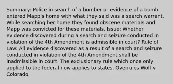 Summary: Police in search of a bomber or evidence of a bomb entered Mapp's home with what they said was a search warrant. While searching her home they found obscene materials and Mapp was convicted for these materials. Issue: Whether evidence discovered during a search and seizure conducted in violation of the 4th Amendment is admissible in court? Rule of Law: All evidence discovered as a result of a search and seizure conducted in violation of the 4th Amendment shall be inadmissible in court. The exclusionary rule which once only applied to the federal now applies to states. Overrules Wolf v Colorado.