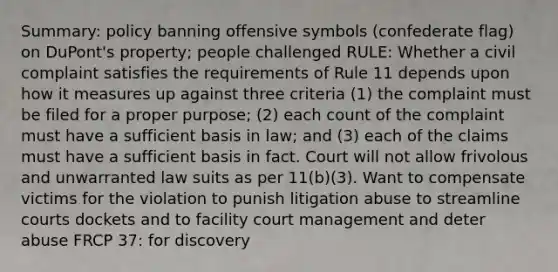 Summary: policy banning offensive symbols (confederate flag) on DuPont's property; people challenged RULE: Whether a civil complaint satisfies the requirements of Rule 11 depends upon how it measures up against three criteria (1) the complaint must be filed for a proper purpose; (2) each count of the complaint must have a sufficient basis in law; and (3) each of the claims must have a sufficient basis in fact. Court will not allow frivolous and unwarranted law suits as per 11(b)(3). Want to compensate victims for the violation to punish litigation abuse to streamline courts dockets and to facility court management and deter abuse FRCP 37: for discovery