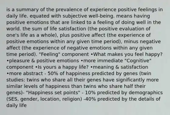 is a summary of the prevalence of experience positive feelings in daily life. equated with subjective well-being. means having positive emotions that are linked to a feeling of doing well in the world. the sum of life satisfaction (the positive evaluation of one's life as a whole), plus positive affect (the experience of positive emotions within any given time period), minus negative affect (the experience of negative emotions within any given time period). "Feeling" component •What makes you feel happy? •pleasure & positive emotions •more immediate "Cognitive" component •Is yours a happy life? •meaning & satisfaction •more abstract - 50% of happiness predicted by genes (twin studies: twins who share all their genes have significantly more similar levels of happiness than twins who share half their genes)- "Happiness set points" - 10% predicted by demographics (SES, gender, location, religion) -40% predicted by the details of daily life