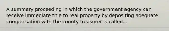 A summary proceeding in which the government agency can receive immediate title to real property by depositing adequate compensation with the county treasurer is called...