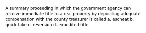 A summary proceeding in which the government agency can receive immediate title to a real property by depositing adequate compensation with the county treasurer is called a. escheat b. quick take c. reversion d. expedited title