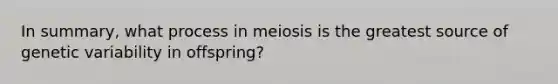 In summary, what process in meiosis is the greatest source of genetic variability in offspring?