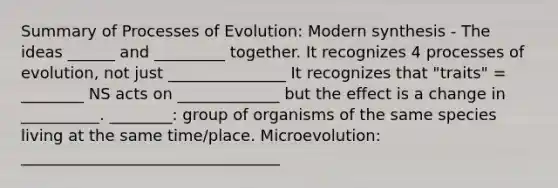 Summary of Processes of Evolution: Modern synthesis - The ideas ______ and _________ together. It recognizes 4 processes of evolution, not just _______________ It recognizes that "traits" = ________ NS acts on _____________ but the effect is a change in __________. ________: group of organisms of the same species living at the same time/place. Microevolution: _________________________________