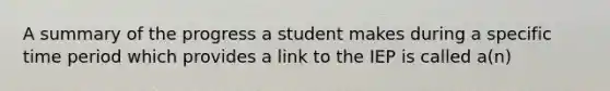 A summary of the progress a student makes during a specific time period which provides a link to the IEP is called a(n)