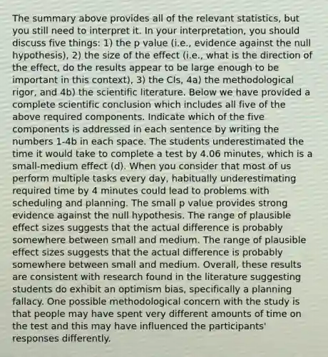 The summary above provides all of the relevant statistics, but you still need to interpret it. In your interpretation, you should discuss five things: 1) the p value (i.e., evidence against the null hypothesis), 2) the size of the effect (i.e., what is the direction of the effect, do the results appear to be large enough to be important in this context), 3) the CIs, 4a) the methodological rigor, and 4b) the scientific literature. Below we have provided a complete scientific conclusion which includes all five of the above required components. Indicate which of the five components is addressed in each sentence by writing the numbers 1-4b in each space. The students underestimated the time it would take to complete a test by 4.06 minutes, which is a small-medium effect (d). When you consider that most of us perform multiple tasks every day, habitually underestimating required time by 4 minutes could lead to problems with scheduling and planning. The small p value provides strong evidence against the null hypothesis. The range of plausible effect sizes suggests that the actual difference is probably somewhere between small and medium. The range of plausible effect sizes suggests that the actual difference is probably somewhere between small and medium. Overall, these results are consistent with research found in the literature suggesting students do exhibit an optimism bias, specifically a planning fallacy. One possible methodological concern with the study is that people may have spent very different amounts of time on the test and this may have influenced the participants' responses differently.