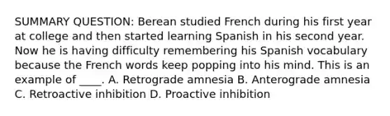 SUMMARY QUESTION: Berean studied French during his first year at college and then started learning Spanish in his second year. Now he is having difficulty remembering his Spanish vocabulary because the French words keep popping into his mind. This is an example of ____. A. Retrograde amnesia B. Anterograde amnesia C. Retroactive inhibition D. Proactive inhibition