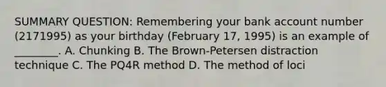 SUMMARY QUESTION: Remembering your bank account number (2171995) as your birthday (February 17, 1995) is an example of ________. A. Chunking B. The Brown-Petersen distraction technique C. The PQ4R method D. The method of loci