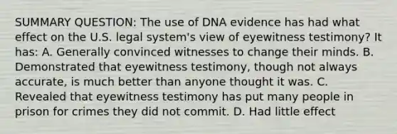 SUMMARY QUESTION: The use of DNA evidence has had what effect on the U.S. legal system's view of eyewitness testimony? It has: A. Generally convinced witnesses to change their minds. B. Demonstrated that eyewitness testimony, though not always accurate, is much better than anyone thought it was. C. Revealed that eyewitness testimony has put many people in prison for crimes they did not commit. D. Had little effect