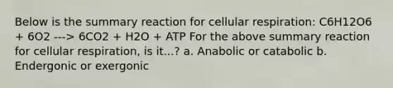 Below is the summary reaction for <a href='https://www.questionai.com/knowledge/k1IqNYBAJw-cellular-respiration' class='anchor-knowledge'>cellular respiration</a>: C6H12O6 + 6O2 ---> 6CO2 + H2O + ATP For the above summary reaction for cellular respiration, is it...? a. Anabolic or catabolic b. Endergonic or exergonic