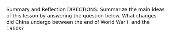 Summary and Reflection DIRECTIONS: Summarize the main ideas of this lesson by answering the question below. What changes did China undergo between the end of World War II and the 1980s?