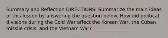 Summary and Reflection DIRECTIONS: Summarize the main ideas of this lesson by answering the question below. How did political divisions during the Cold War affect the Korean War, the Cuban missile crisis, and the Vietnam War? _________________