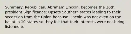 Summary: Republican, Abraham Lincoln, becomes the 16th president Significance: Upsets Southern states leading to their secession from the Union because Lincoln was not even on the ballot in 10 states so they felt that their interests were not being listened to