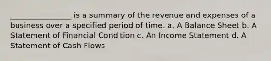 ________________ is a summary of the revenue and expenses of a business over a specified period of time. a. A Balance Sheet b. A Statement of Financial Condition c. An Income Statement d. A Statement of Cash Flows