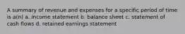 A summary of revenue and expenses for a specific period of time is a(n) a. income statement b. balance sheet c. statement of cash flows d. retained earnings statement