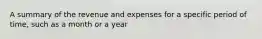 A summary of the revenue and expenses for a specific period of time, such as a month or a year