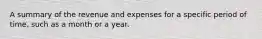 A summary of the revenue and expenses for a specific period of time, such as a month or a year.