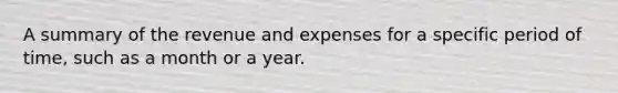 A summary of the revenue and expenses for a specific period of time, such as a month or a year.