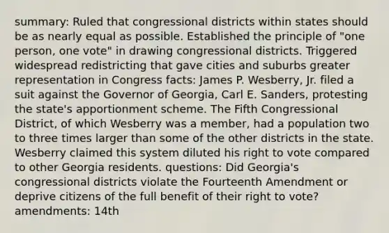 summary: Ruled that congressional districts within states should be as nearly equal as possible. Established the principle of "one person, one vote" in drawing congressional districts. Triggered widespread redistricting that gave cities and suburbs greater representation in Congress facts: James P. Wesberry, Jr. filed a suit against the Governor of Georgia, Carl E. Sanders, protesting the state's apportionment scheme. The Fifth Congressional District, of which Wesberry was a member, had a population two to three times larger than some of the other districts in the state. Wesberry claimed this system diluted his right to vote compared to other Georgia residents. questions: Did Georgia's congressional districts violate the Fourteenth Amendment or deprive citizens of the full benefit of their right to vote? amendments: 14th