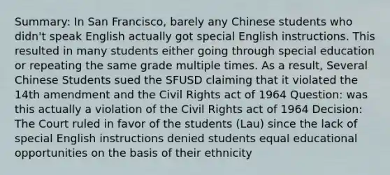 Summary: In San Francisco, barely any Chinese students who didn't speak English actually got special English instructions. This resulted in many students either going through special education or repeating the same grade multiple times. As a result, Several Chinese Students sued the SFUSD claiming that it violated the 14th amendment and the Civil Rights act of 1964 Question: was this actually a violation of the Civil Rights act of 1964 Decision: The Court ruled in favor of the students (Lau) since the lack of special English instructions denied students equal educational opportunities on the basis of their ethnicity