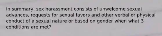 In summary, sex harassment consists of unwelcome sexual advances, requests for sexual favors and other verbal or physical conduct of a sexual nature or based on gender when what 3 conditions are met?