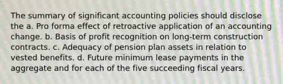 The summary of significant accounting policies should disclose the a. Pro forma effect of retroactive application of an accounting change. b. Basis of profit recognition on long-term construction contracts. c. Adequacy of pension plan assets in relation to vested benefits. d. Future minimum lease payments in the aggregate and for each of the five succeeding fiscal years.