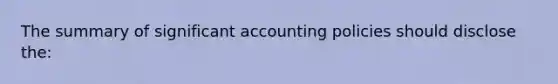 The summary of significant accounting policies should disclose the: