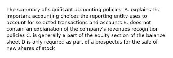 The summary of significant accounting policies: A. explains the important accounting choices the reporting entity uses to account for selected transactions and accounts B. does not contain an explanation of the company's revenues recognition policies C. is generally a part of the equity section of the balance sheet D is only required as part of a prospectus for the sale of new shares of stock