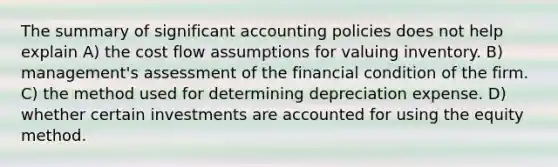 The summary of significant accounting policies does not help explain A) the cost flow assumptions for valuing inventory. B) management's assessment of the financial condition of the firm. C) the method used for determining depreciation expense. D) whether certain investments are accounted for using the equity method.