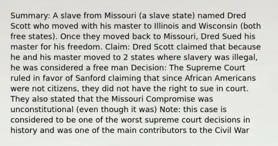 Summary: A slave from Missouri (a slave state) named Dred Scott who moved with his master to Illinois and Wisconsin (both free states). Once they moved back to Missouri, Dred Sued his master for his freedom. Claim: Dred Scott claimed that because he and his master moved to 2 states where slavery was illegal, he was considered a free man Decision: The Supreme Court ruled in favor of Sanford claiming that since African Americans were not citizens, they did not have the right to sue in court. They also stated that the Missouri Compromise was unconstitutional (even though it was) Note: this case is considered to be one of the worst supreme court decisions in history and was one of the main contributors to the Civil War