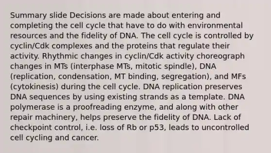 Summary slide Decisions are made about entering and completing the cell cycle that have to do with environmental resources and the fidelity of DNA. The cell cycle is controlled by cyclin/Cdk complexes and the proteins that regulate their activity. Rhythmic changes in cyclin/Cdk activity choreograph changes in MTs (interphase MTs, mitotic spindle), DNA (replication, condensation, MT binding, segregation), and MFs (cytokinesis) during the cell cycle. DNA replication preserves DNA sequences by using existing strands as a template. DNA polymerase is a proofreading enzyme, and along with other repair machinery, helps preserve the fidelity of DNA. Lack of checkpoint control, i.e. loss of Rb or p53, leads to uncontrolled cell cycling and cancer.