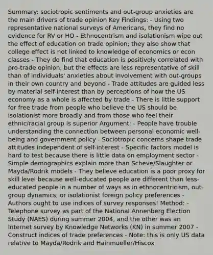 Summary: sociotropic sentiments and out-group anxieties are the main drivers of trade opinion Key Findings: - Using two representative national surveys of Americans, they find no evidence for RV or HO - Ethnocentrism and isolationism wipe out the effect of education on trade opinion; they also show that college effect is not linked to knowledge of economics or econ classes - They do find that education is positively correlated with pro-trade opinion, but the effects are less representative of skill than of individuals' anxieties about involvement with out-groups in their own country and beyond - Trade attitudes are guided less by material self-interest than by perceptions of how the US economy as a whole is affected by trade - There is little support for free trade from people who believe the US should be isolationist more broadly and from those who feel their ethnic/racial group is superior Argument: - People have trouble understanding the connection between personal economic well-being and government policy - Sociotropic concerns shape trade attitudes independent of self-interest - Specific factors model is hard to test because there is little data on employment sector - Simple demographics explain more than Scheve/Slaughter or Mayda/Rodrik models - They believe education is a poor proxy for skill level because well-educated people are different than less-educated people in a number of ways as in ethnocentricism, out-group dynamics, or isolationist foreign policy preferences - Authors ought to use indices of survey responses! Method: - Telephone survey as part of the National Annenberg Election Study (NAES) during summer 2004, and the other was an Internet survey by Knowledge Networks (KN) in summer 2007 - Construct indices of trade preferences - Note: this is only US data relative to Mayda/Rodrik and Hainmueller/Hiscox