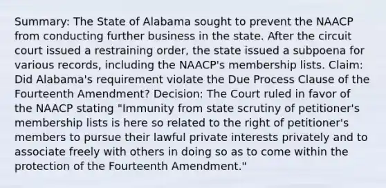 Summary: The State of Alabama sought to prevent the NAACP from conducting further business in the state. After the circuit court issued a restraining order, the state issued a subpoena for various records, including the NAACP's membership lists. Claim: Did Alabama's requirement violate the Due Process Clause of the Fourteenth Amendment? Decision: The Court ruled in favor of the NAACP stating "Immunity from state scrutiny of petitioner's membership lists is here so related to the right of petitioner's members to pursue their lawful private interests privately and to associate freely with others in doing so as to come within the protection of the Fourteenth Amendment."