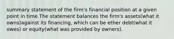 summary statement of the firm's financial position at a given point in time.The statement balances the firm's assets(what it owns)against its financing, which can be ether debt(what it owes) or equity(what was provided by owners).