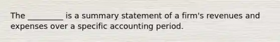 The _________ is a summary statement of a firm's revenues and expenses over a specific accounting period.