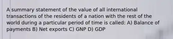 A summary statement of the value of all international transactions of the residents of a nation with the rest of the world during a particular period of time is called: A) Balance of payments B) Net exports C) GNP D) GDP